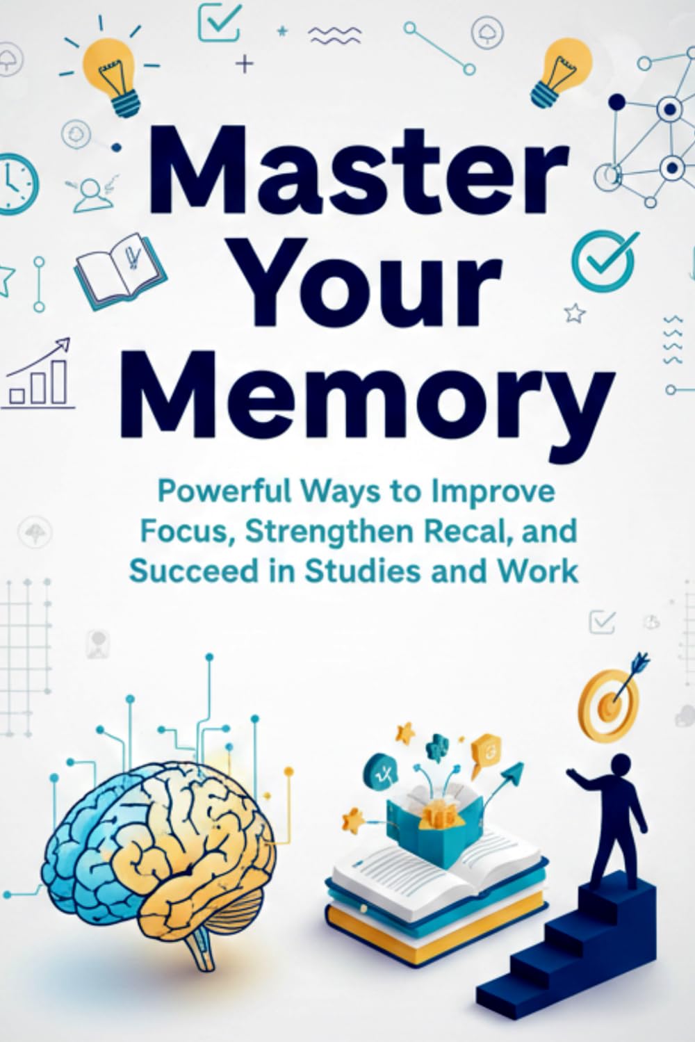 Master Your Memory Powerful Ways to Improve Focus, Strengthen Recall, and Succeed in Studies and Work: Proven Techniques to Learn Faster, Remember More, and Build a Sharper Brain at Any Age