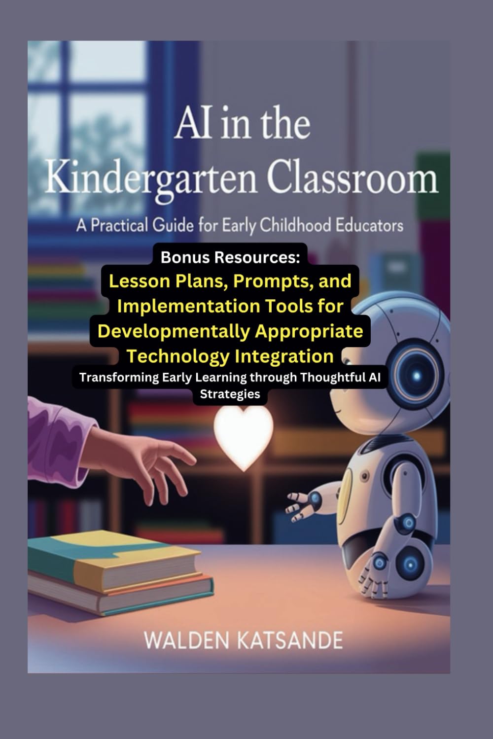 AI in the Kindergarten Classroom: A Practical Guide for Early Childhood Educators, with Bonus Resources: Lesson Plans, Prompts, and Implementation ... Appropriate Technology Integration
