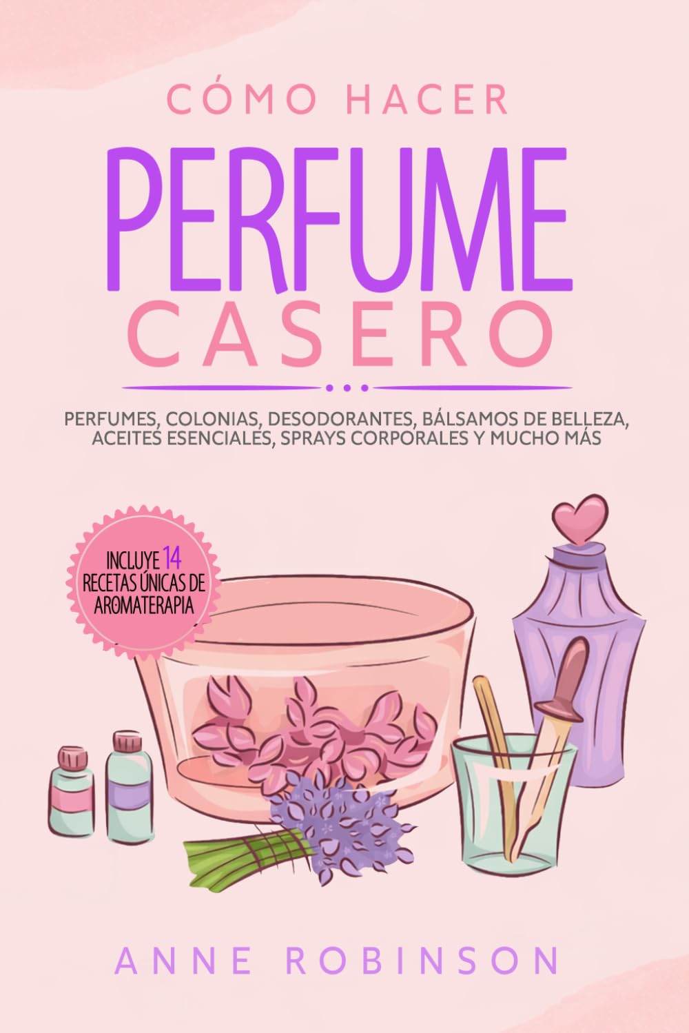 Cómo Hacer Perfume Casero: Perfumes, colonias, desodorantes, bálsamos de belleza, aceites esenciales, sprays corporales y mucho más