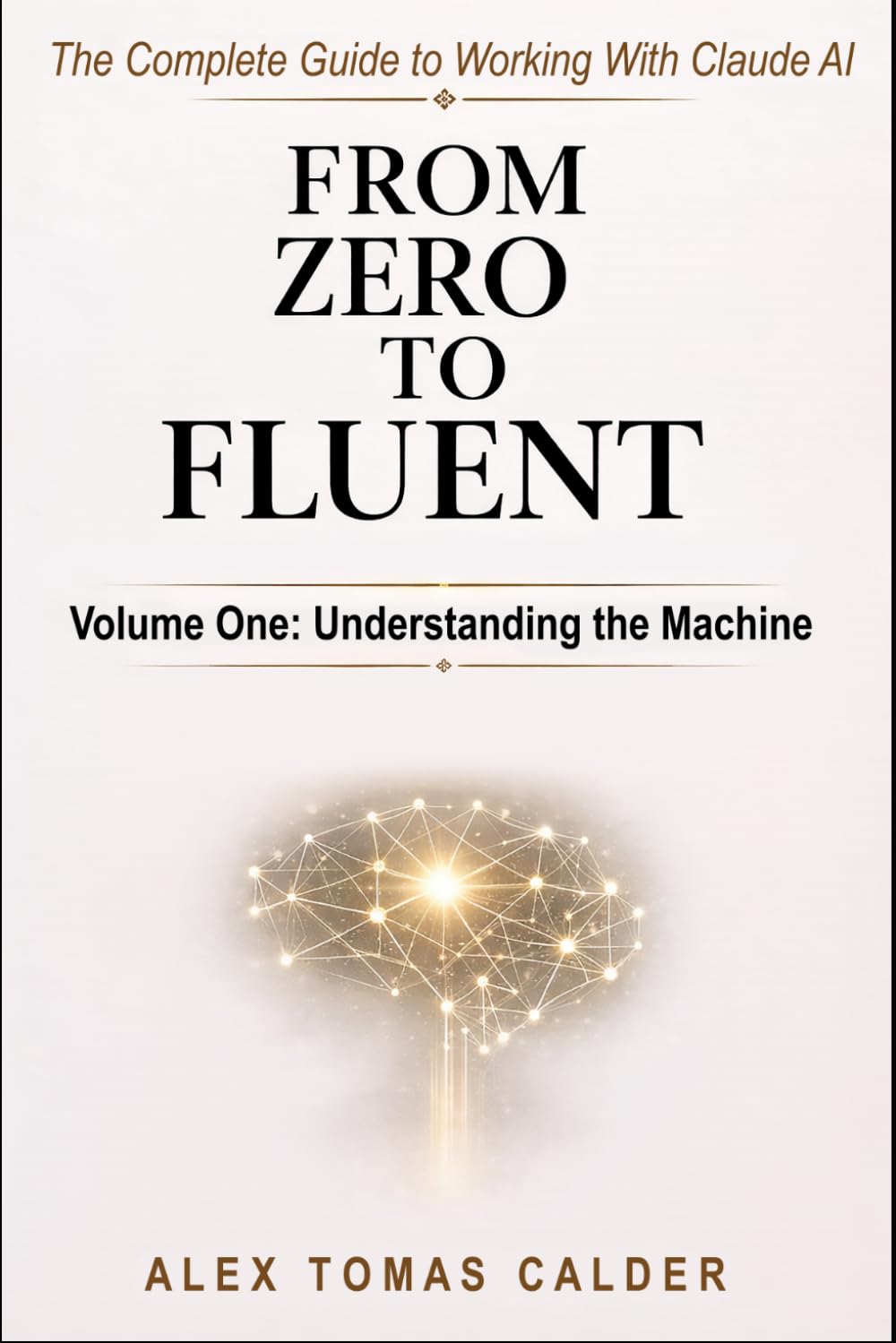 From Zero To Fluent: The Complete Guide to Working with Claude AI: Volume One: Understanding the Machine