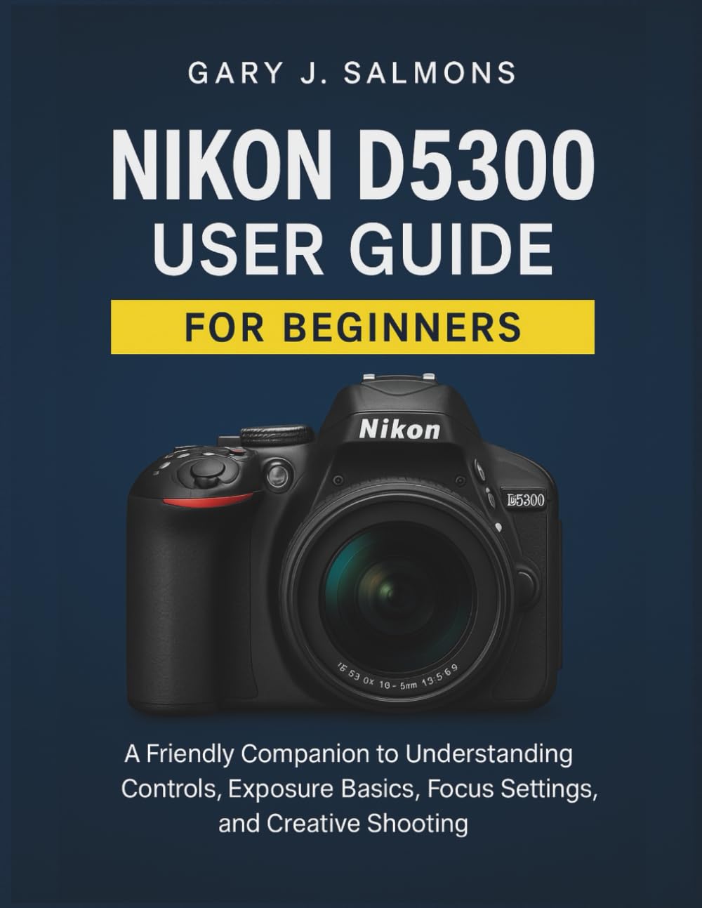 Nikon D5300 User Guide for Beginners: A Friendly Companion to Understanding Controls, Exposure Basics, Focus Settings, and Creative Shooting