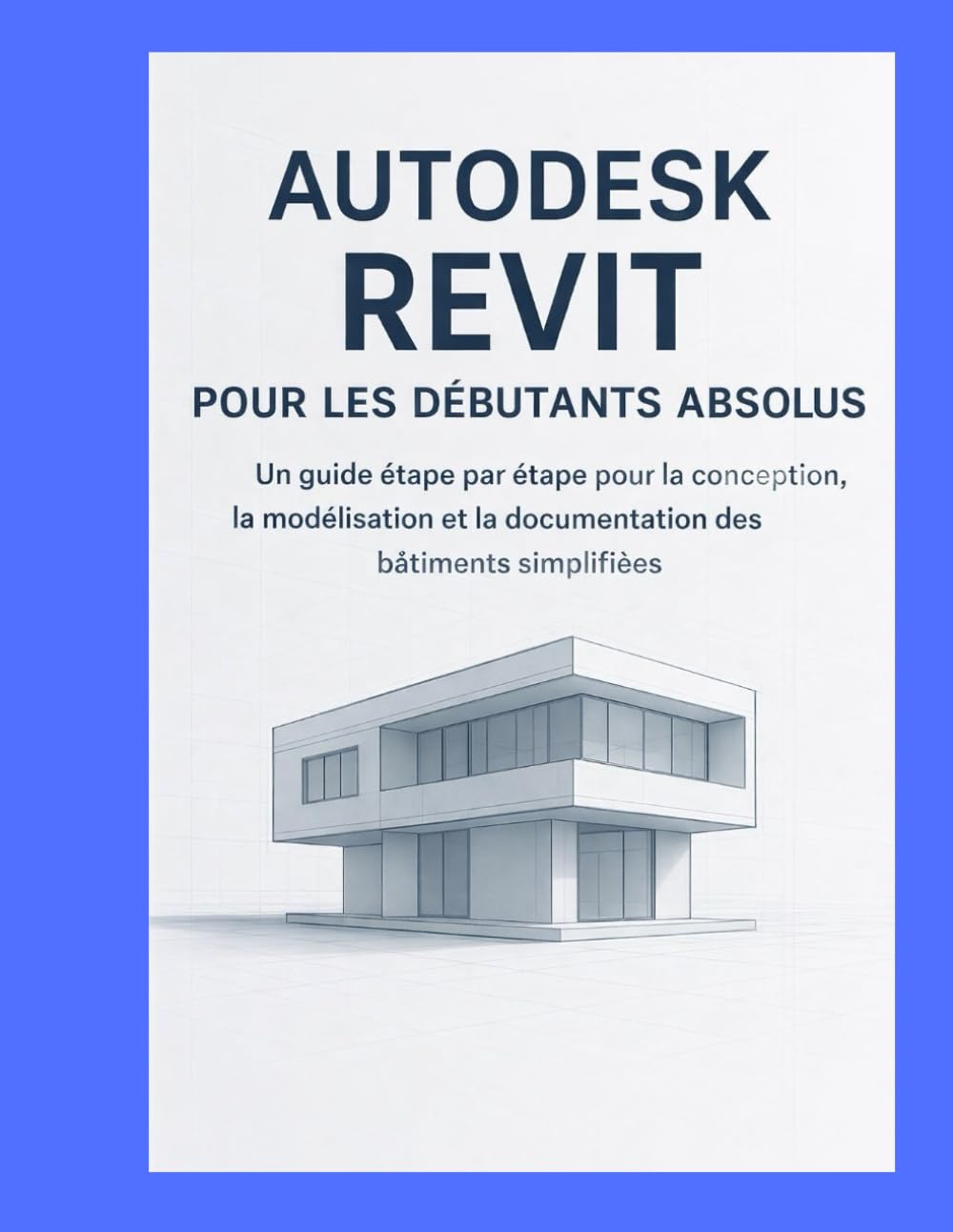 AUTODESK REVIT POUR LES DÉBUTANTS ABSOLUS: UN GUIDE ÉTAPE PAR ÉTAPE POUR LA CONCEPTION, LA MODÉLISATION ET LA DOCUMENTATION DES BÂTIMENTS SIMPLIFIÉES