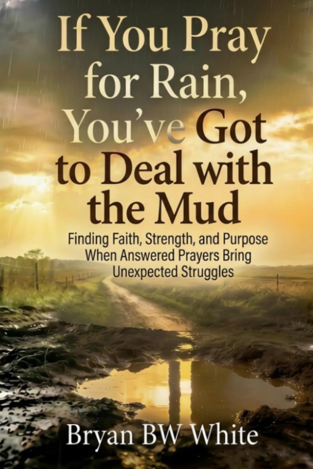 If You Pray for Rain, You've Got to Deal with the Mud: Finding Faith, Strength, and Purpose When Answered Prayers Bring Unexpected Struggles