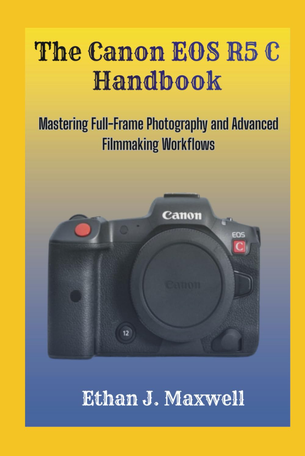 The Canon EOS R5 C Handbook: Mastering Full-Frame Photography and Advanced Filmmaking Workflows