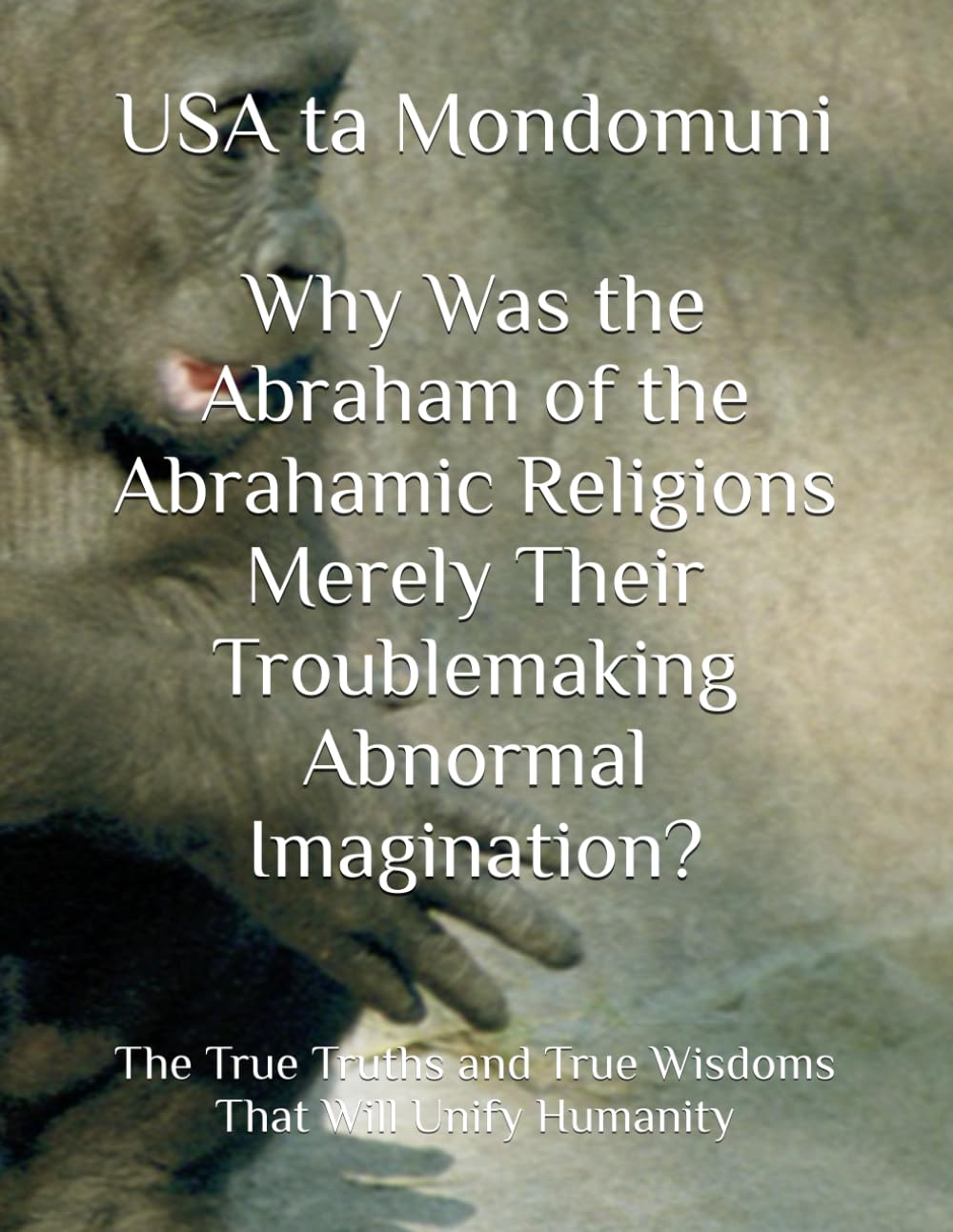 Why Was the Abraham of the Abrahamic Religions Merely Their Troublemaking Abnormal Imagination?: The True Truths and True Wisdoms That Will Unify Humanity