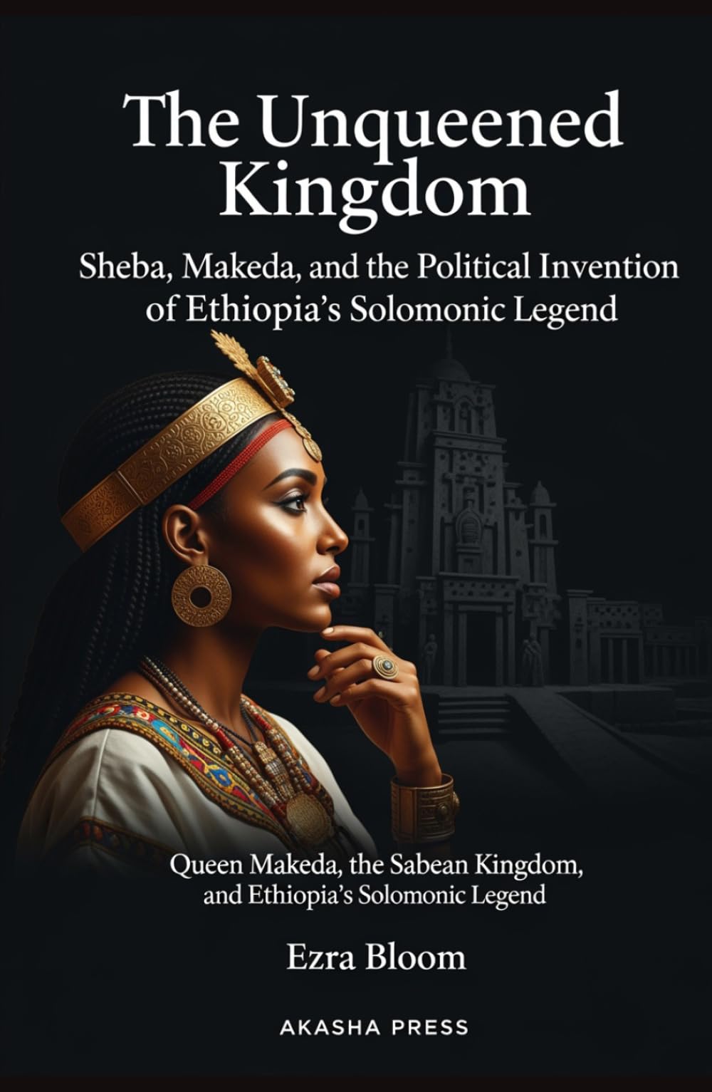 The Unqueened Kingdom: Sheba, Makeda, and the Political Invention of Ethiopia's Solomonic Legend: Queen Makeda, the Sabean Kingdom, and Ethiopia's Solomonic Legend