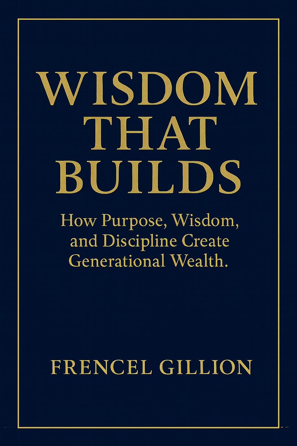 WISDOM THAT BUILDS: How Purpose, Wisdom, and Discipline Create Generational Wealth