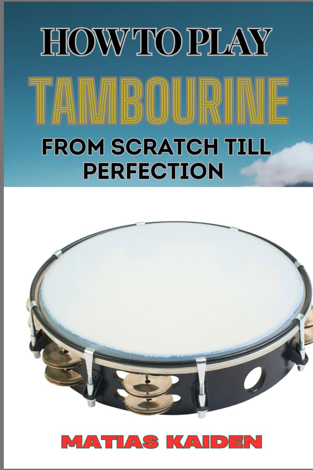 HOW TO PLAY TAMBOURINE FROM SCRATCH TILL PERFECTION: Advanced Techniques, Essential Tips For Perfecting Rhythm, Hand Positions, And Performance Skills