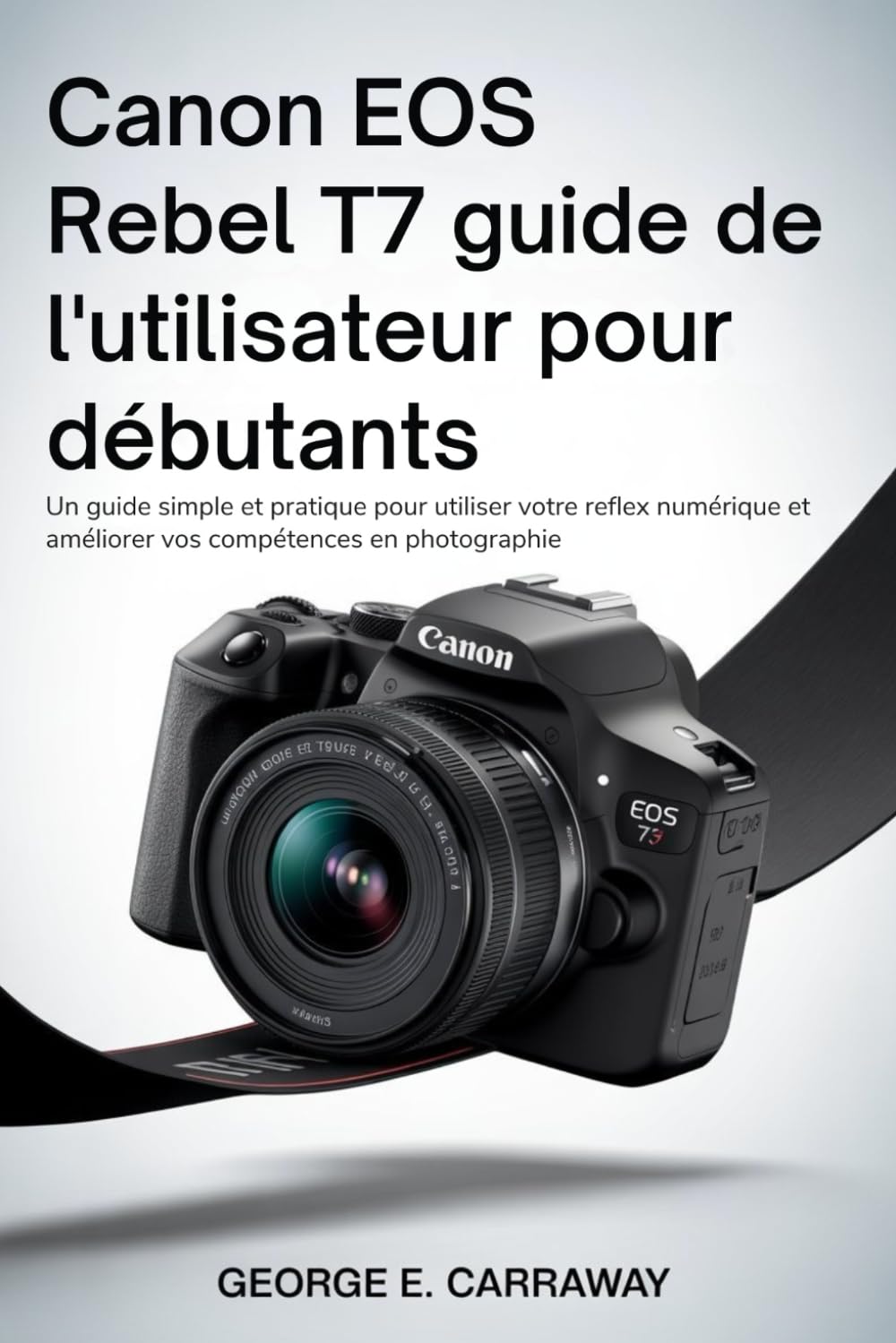 CANON EOS REBEL T7 GUIDE DE L'UTILISATEUR POUR DÉBUTANTS: Un guide simple et pratique pour utiliser votre reflex numérique et améliorer vos compétences en photographie