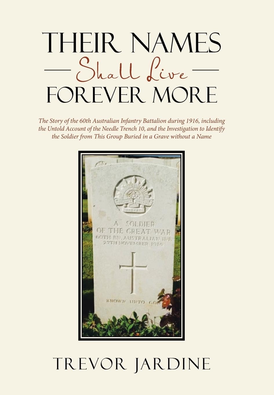 Their Names Shall Live Forever More: The Story of the 60th Australian Infantry Battalion during 1916, including the Untold Account of the Needle ... This Group Buried in a Grave without a Name