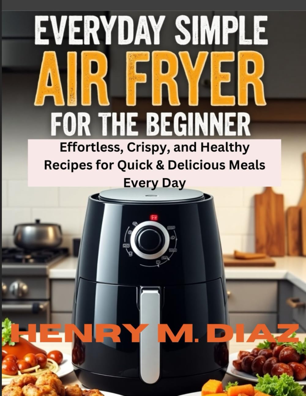 Everyday Simple Air Fryer for the Beginner: Effortless, Crispy, and Healthy Recipes for Quick & Delicious Meals Every Day