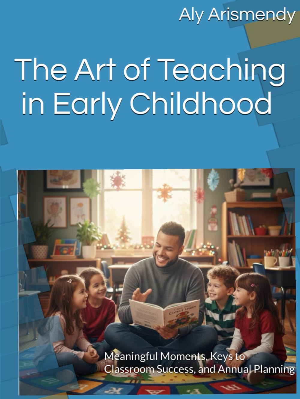 The Art of Teaching in Early Childhood: Meaningful Moments, Keys to Classroom Success, and Annual Planning
