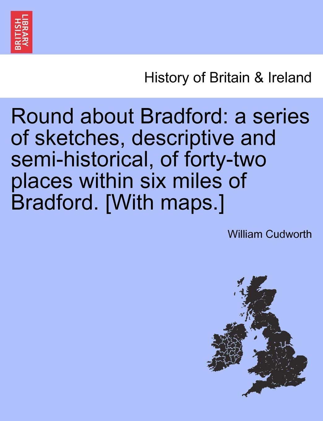 Round about Bradford: a series of sketches, descriptive and semi-historical, of forty-two places within six miles of Bradford. [With maps.]