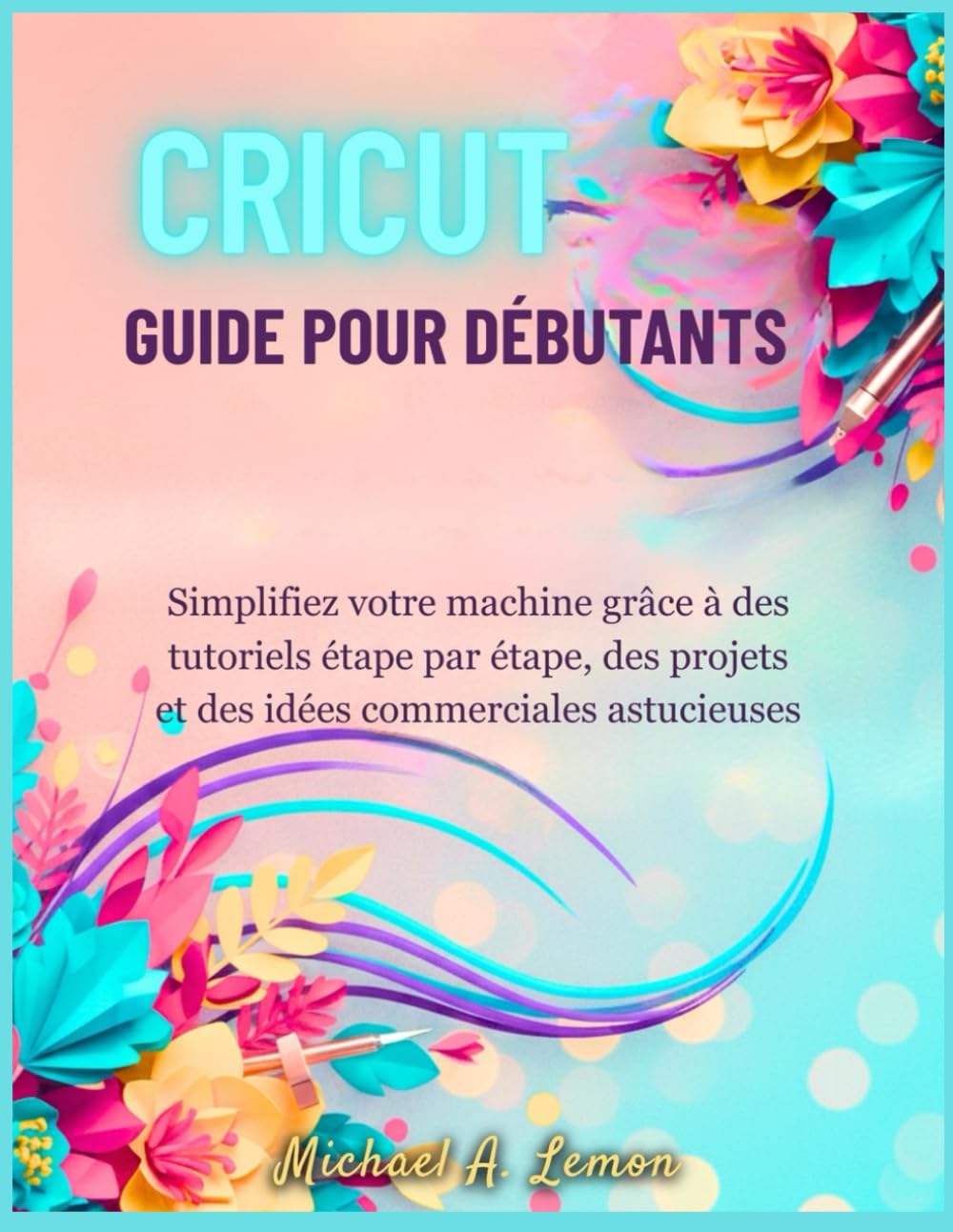 CRICUT GUIDE POUR DÉBUTANTS: Simplifiez votre machine grâce à des tutoriels étape par étape, des projets et des idées commerciales astucieuses