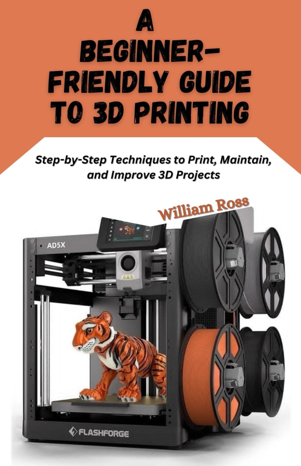 A Beginner-Friendly Guide to 3D Printing: Step-by-Step Techniques to Print, Maintain, and Improve 3D Projects