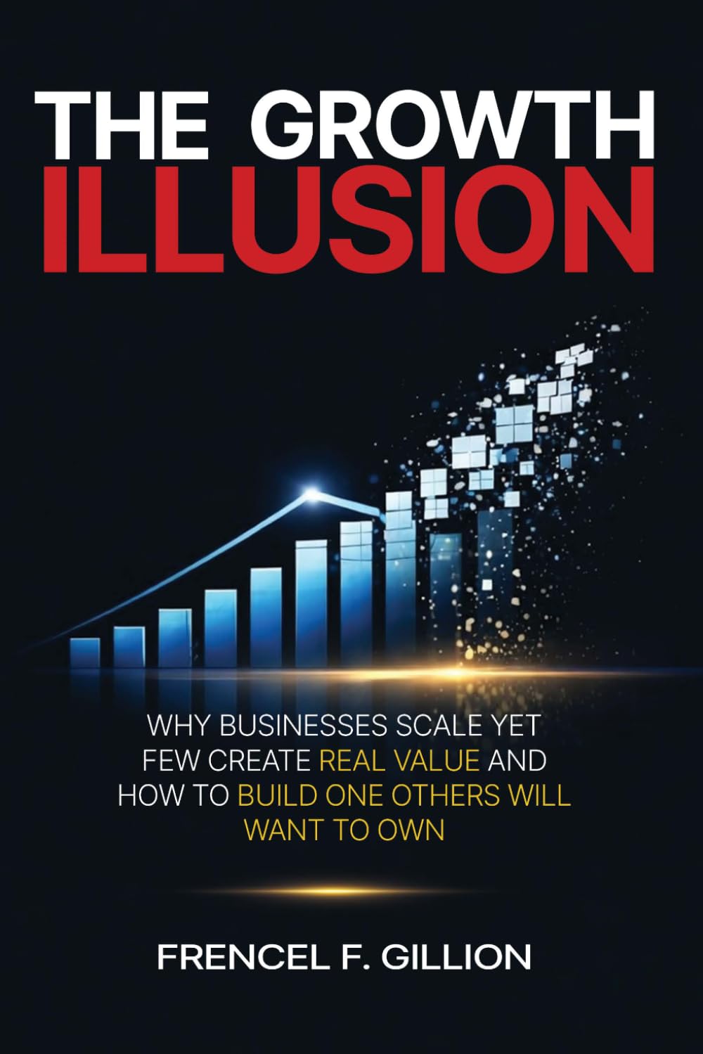THE GROWTH ILLUSION: WHY BUSINESSES SCALE YET FEW CREATE REAL VALUE AND HOW TO BUILD ONE THAT OTHERS WILL WANT TO OWN