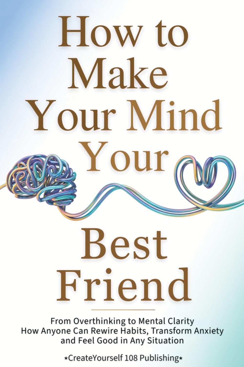 How To Make Your Mind Your Best Friend: From Overthinking to Mental Clarity—How Anyone Can Rewire Habits, Transform Anxiety and Feel Good in Any Situation
