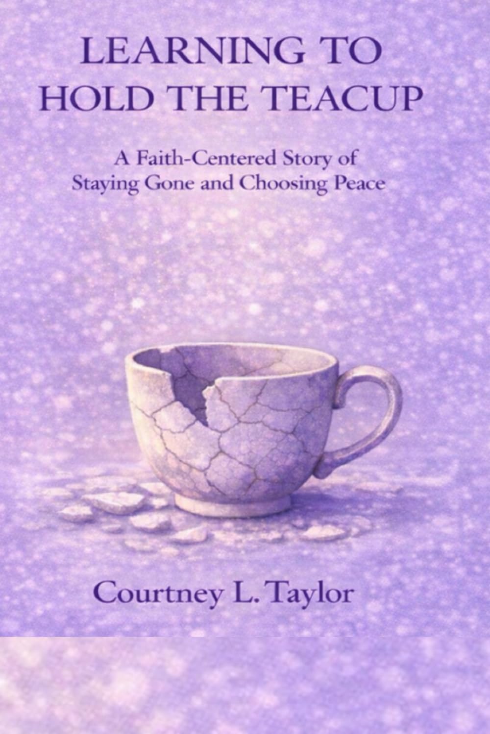 LEARNING TO HOLD THE TEACUP: A Faith-Centered Story of Staying Gone and Choosing Peace