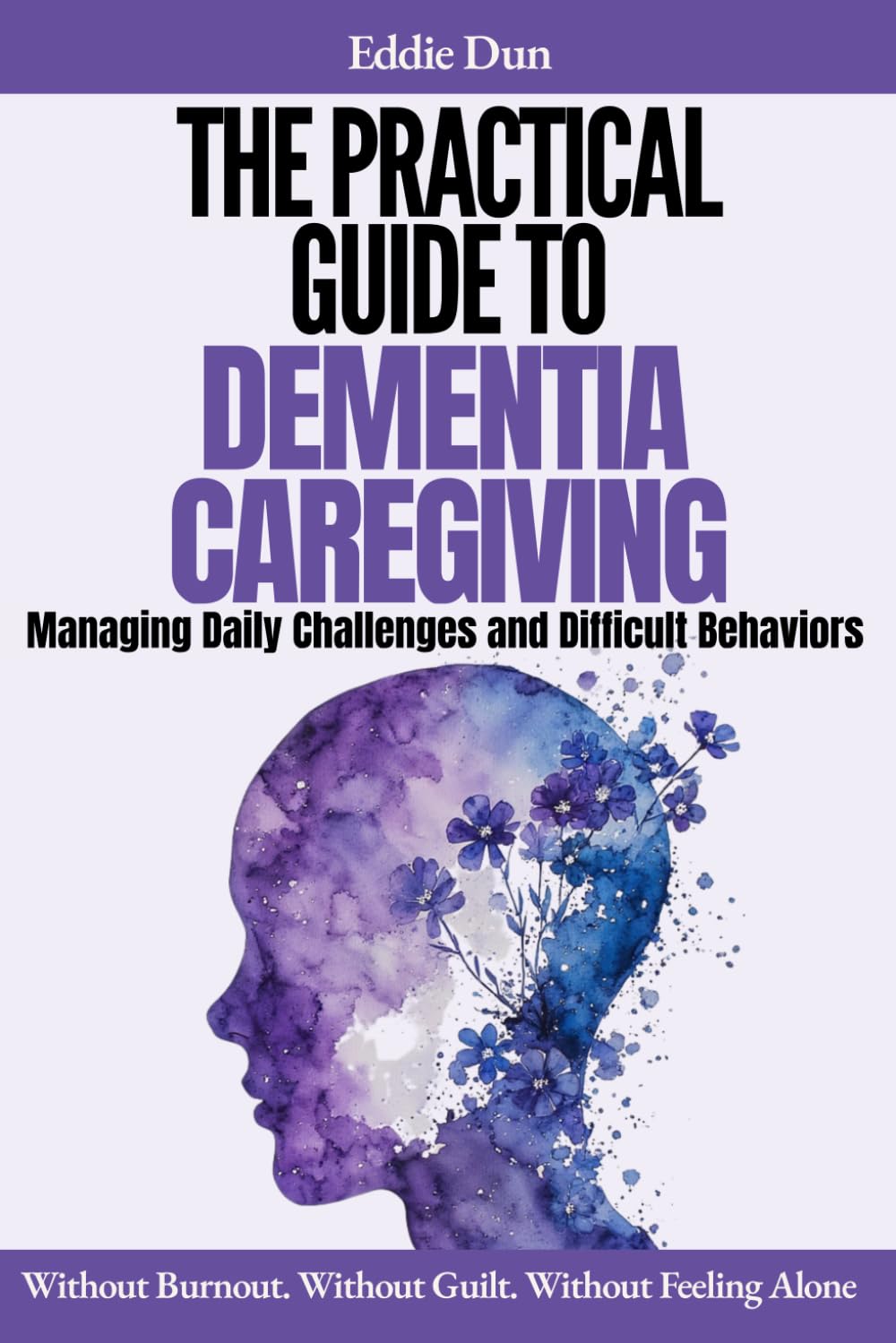 The Practical Guide to Dementia Caregiving: A Dementia Caregiver Handbook for Managing Daily Challenges and Difficult Behaviors — Without Burnout, Without Guilt, and Without Feeling Alone