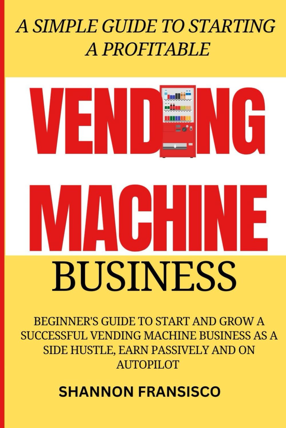 A Simple Guide to Starting a Profitable Vending Machine Business: Beginner's Guide to Start and Grow a Successful Vending Machine Business as a Side Hustle, Earn Passively and on Autopilot