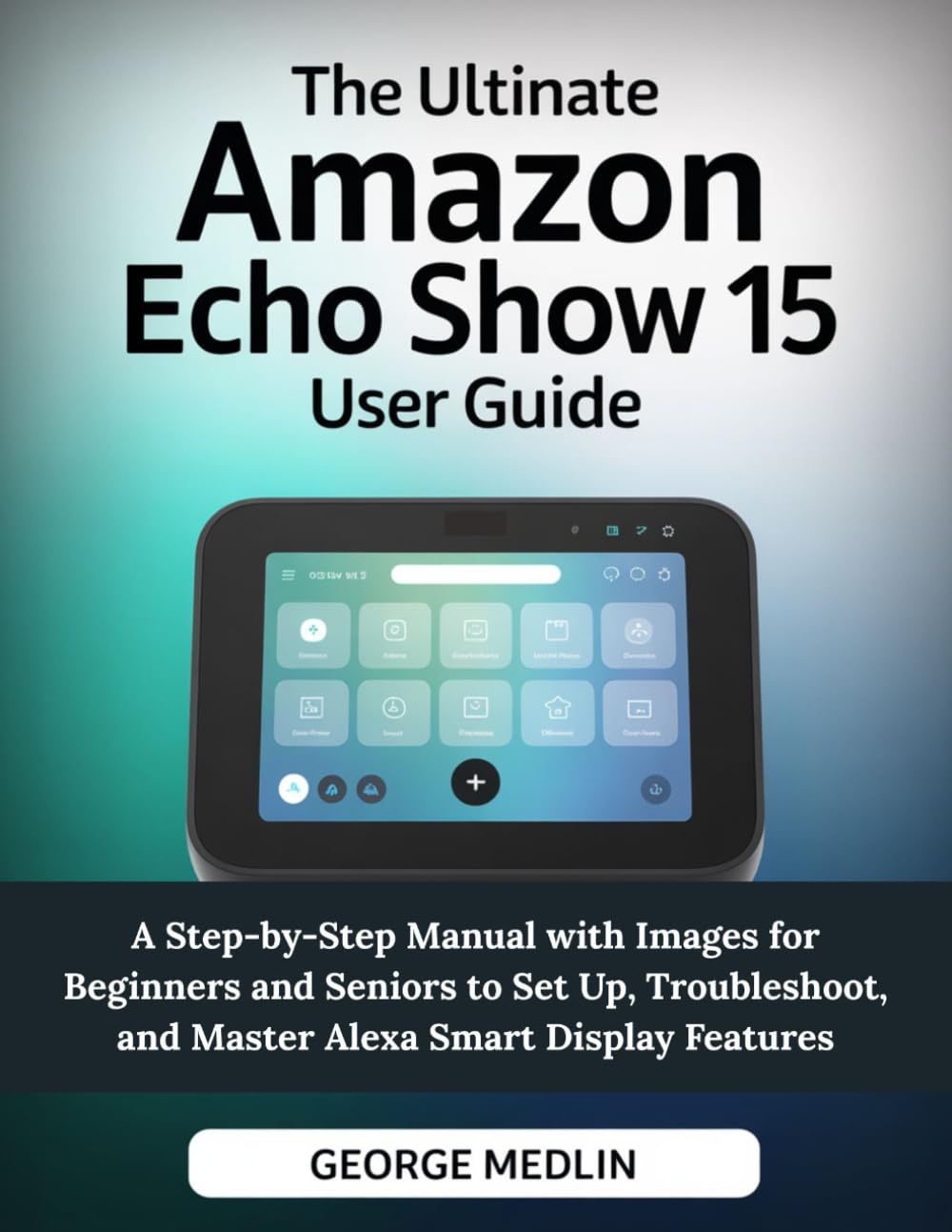 THE ULTIMATE AMAZON ECHO SHOW 15 USER GUIDE: A Step-by-Step Manual with Images for Beginners and Seniors to Set Up, Troubleshoot, and Master Alexa ... (The DIY Smart Home Guide Collection)