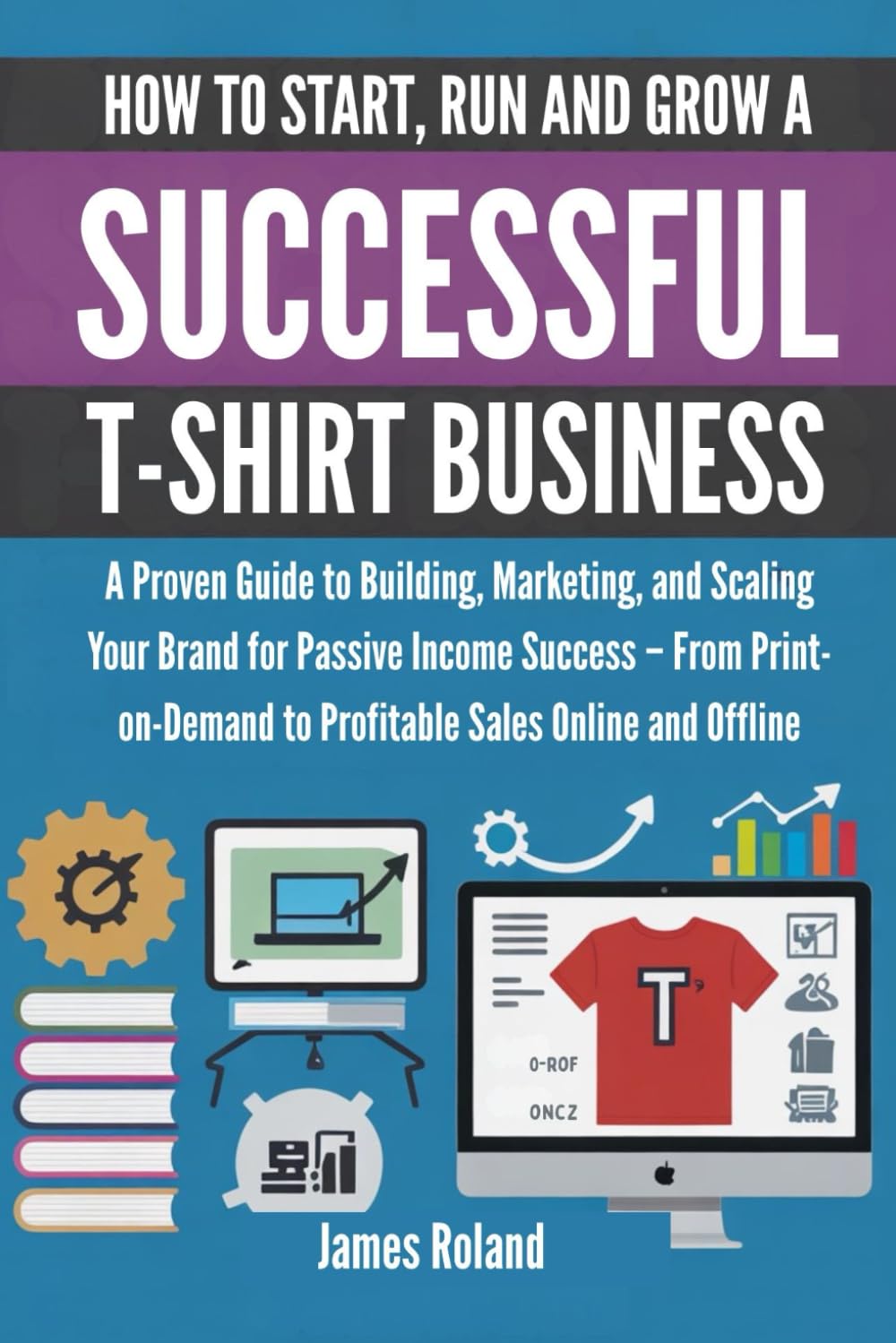 HOW TO START, RUN AND GROW A SUCCESSFUL T-SHIRT BUSINESS: A Proven Guide to Building, Marketing, and Scaling Your Brand for Passive Income Success – .