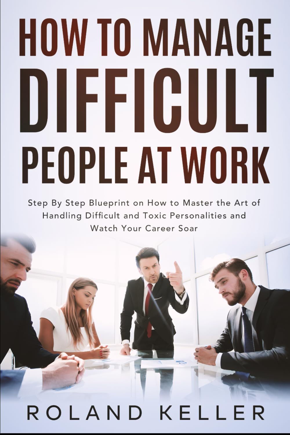 How To Manage Difficult People at Work: Step By Step Blueprint on How to Master the Art of Handling Difficult and Toxic Personalities and Watch Your Career Soar