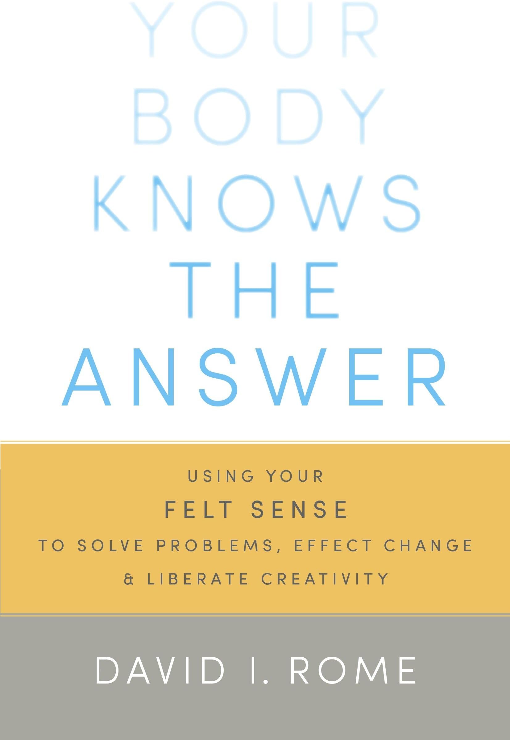 Your Body Knows the Answer: Using Your Felt Sense to Solve Problems, Effect Change, and Liberate Creativity