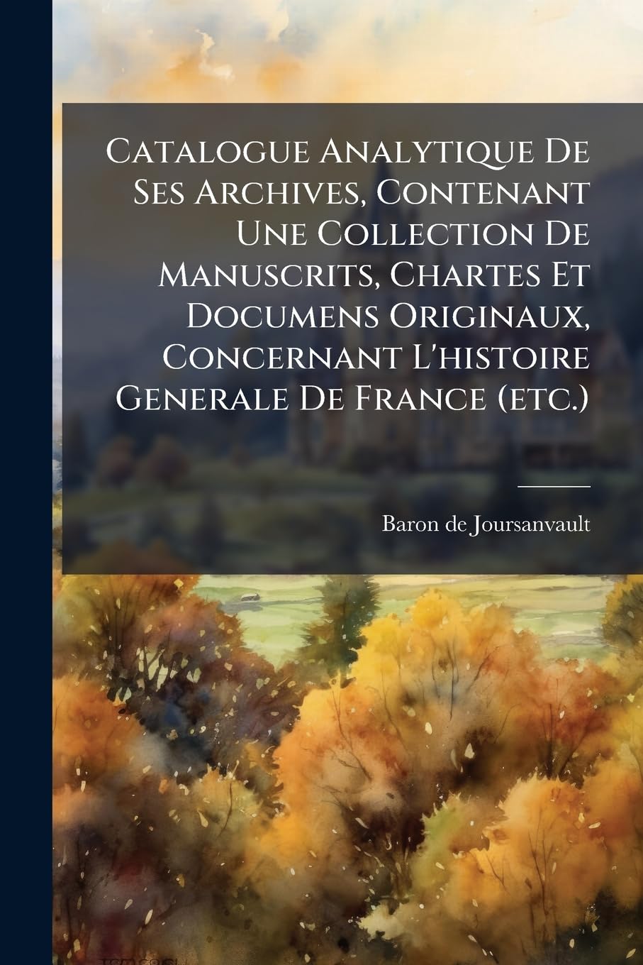 Catalogue Analytique De Ses Archives, Contenant Une Collection De Manuscrits, Chartes Et Documens Originaux, Concernant L'histoire Generale De France (etc.)