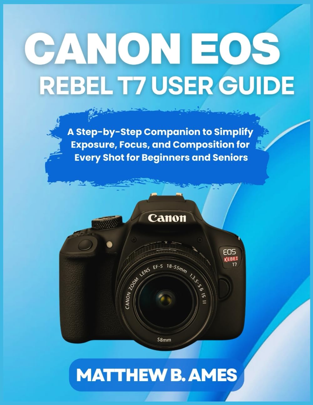 Canon EOS Rebel T7 User Guide: A Step-by-Step Companion to Simplify Exposure, Focus, and Composition for Every Shot for Beginners and Seniors