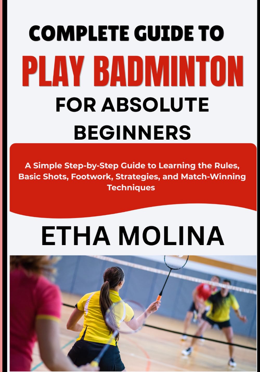 COMPLETE GUIDE TO PLAY BADMINTON FOR ABSOLUTE BEGINNERS: A Simple Step-by-Step Guide to Learning the Rules, Basic Shots, Footwork, Strategies, and Match-Winning Techniques