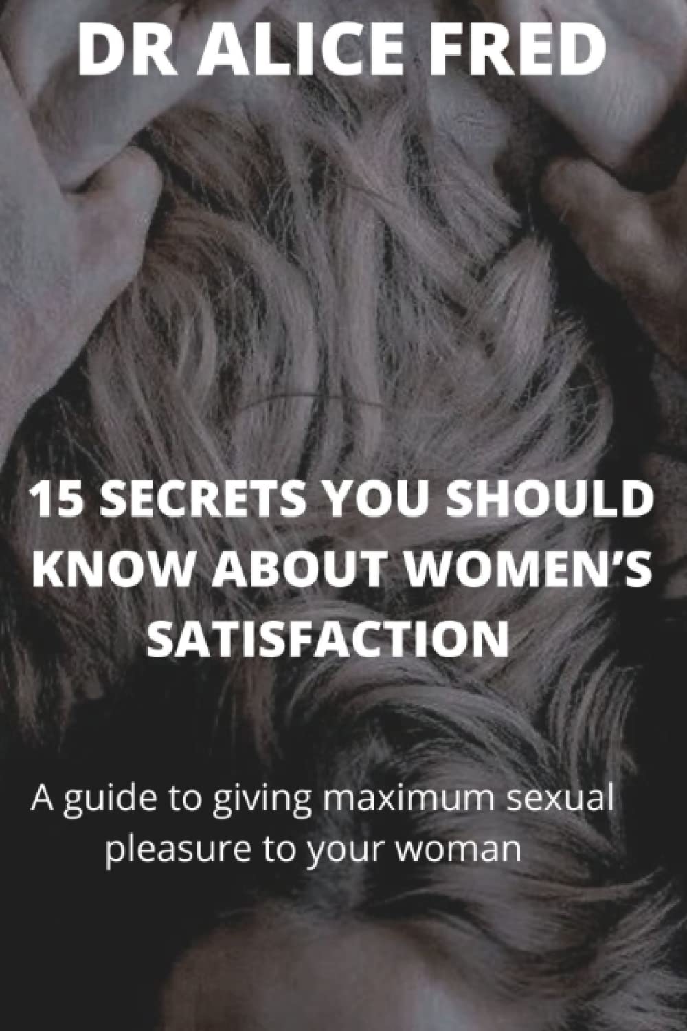 15 SECRETS YOU SHOULD KNOW ABOUT WOMEN’S SATISFACTION: A guide to giving maximum sexual pleasure to your woman