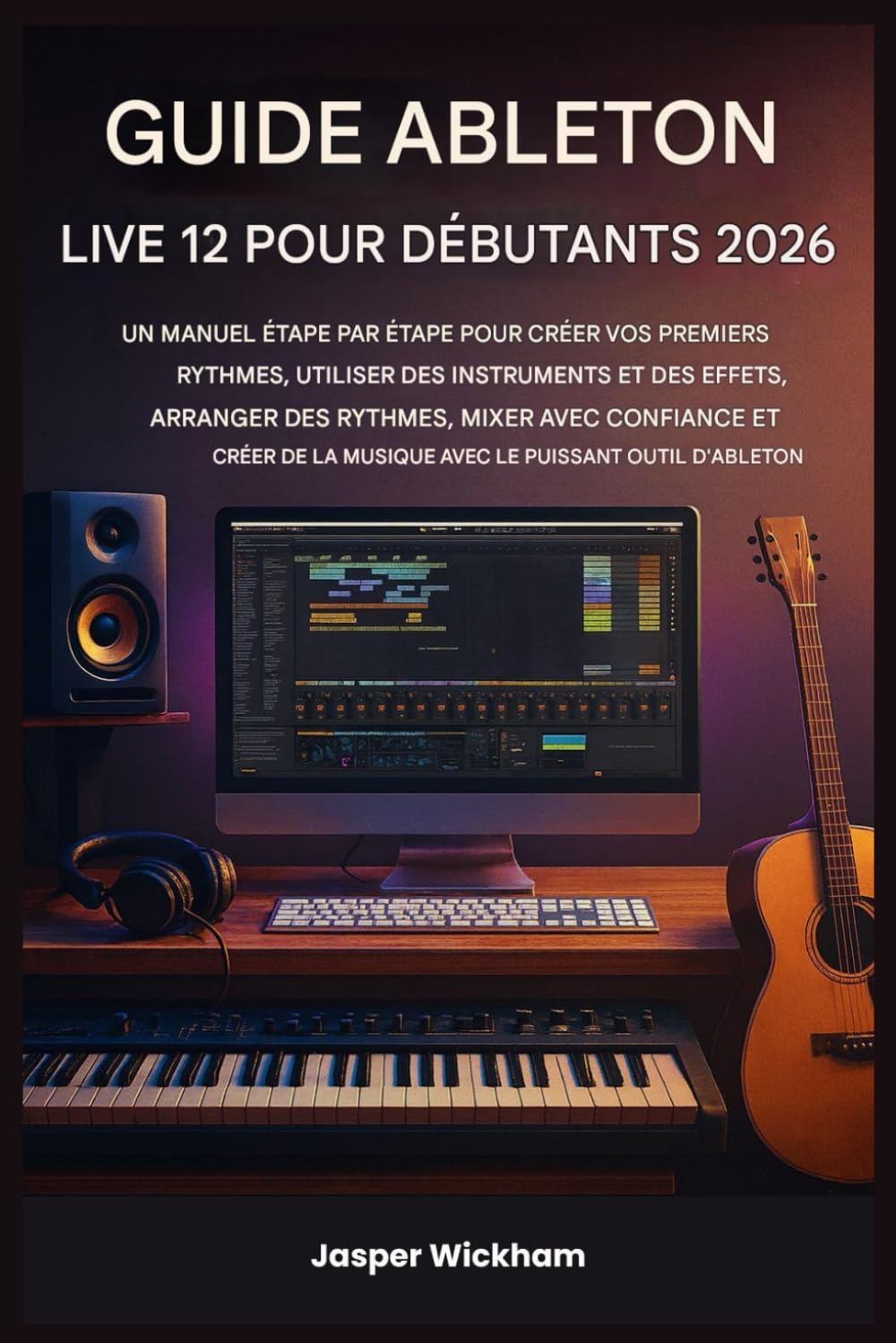 GUIDE ABLETON LIVE 12 POUR DÉBUTANTS 2026: Un guide étape par étape pour créer vos premiers morceaux, utiliser des instruments et des effets, mixer et créer de la musique avec Ableton