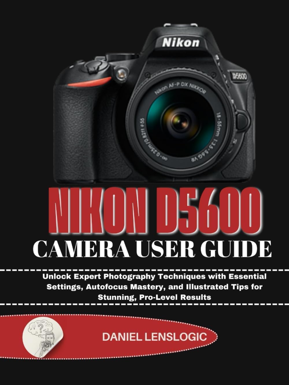 NIKON D5600 CAMERA USER GUIDE: Unlock Expert Photography Techniques with Essential Settings, Autofocus Mastery, and Illustrated Tips for Stunning, Pro-Level Results