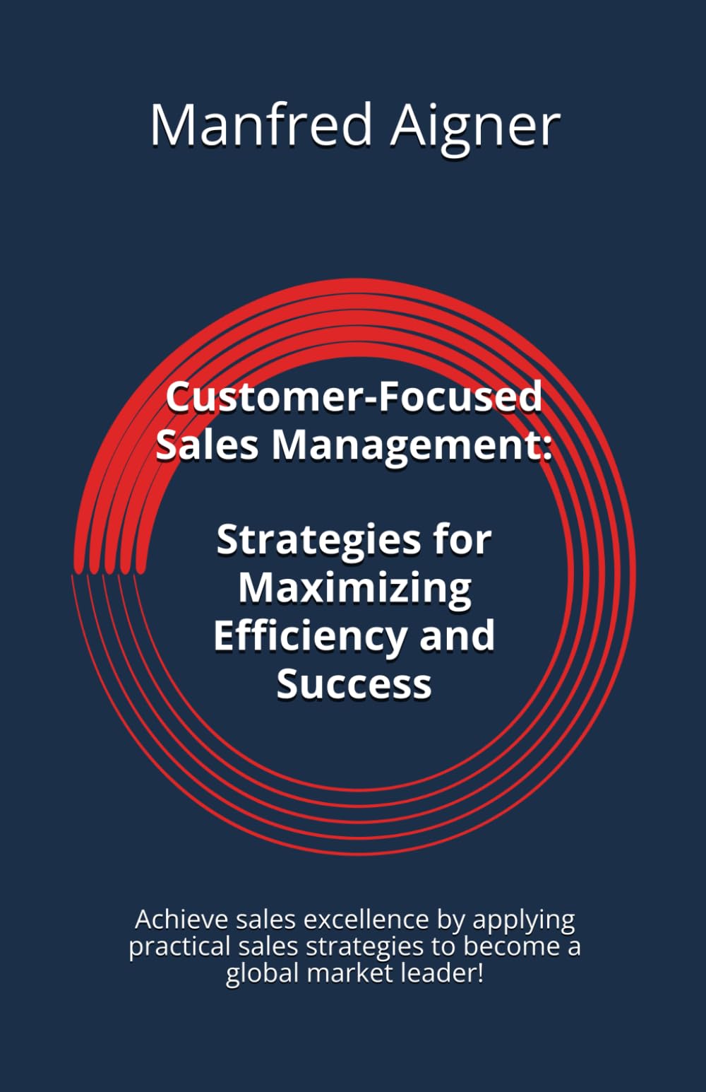 Customer-Focused Sales Management - Strategies for Maximizing Efficiency and Success: Achieve sales excellence by applying practical sales strategies to become a global market leader!