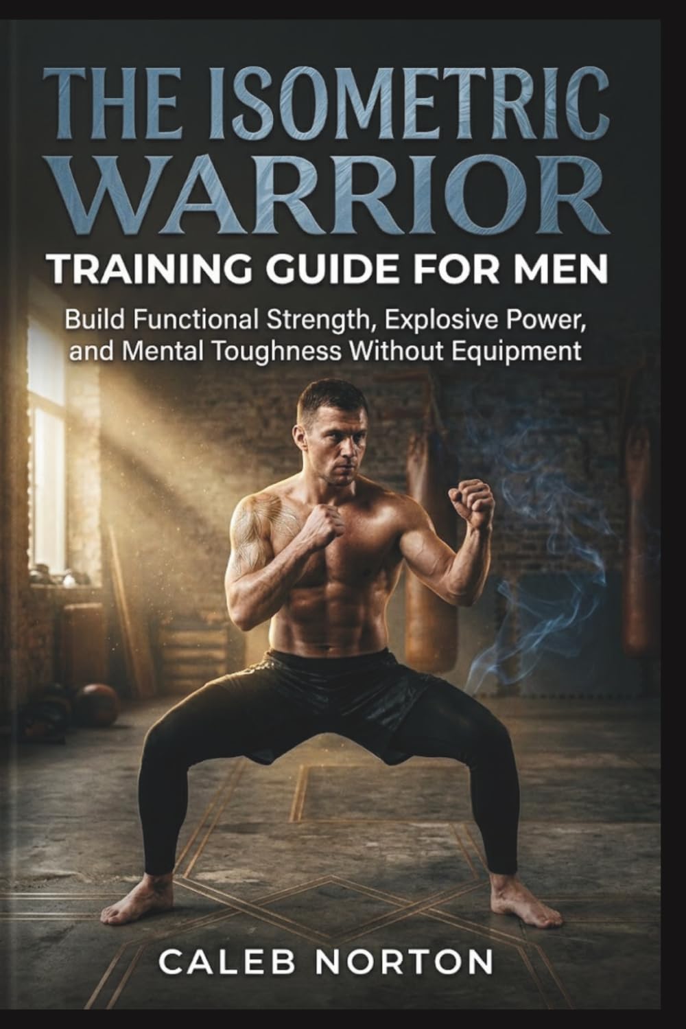The Isometric Warrior Training Guide for Men: Build Functional Strength, Explosive Power, and Mental Toughness Without Equipment