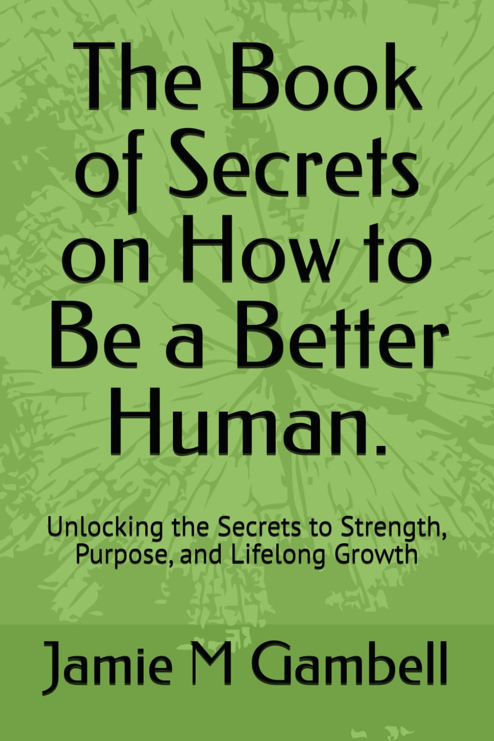 The Book of Secrets on How to Be a Better Human.: Unlocking the Secrets to Strength, Purpose, and Lifelong Growth