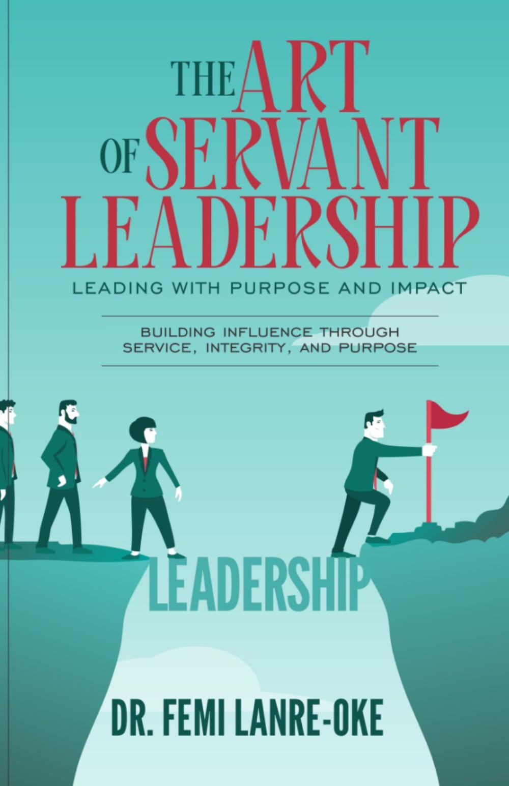 THE ART OF SERVANT LEADERSHIP • LEADING WITH PURPOSE AND IMPACT: Building Influence Through Service, Integrity, And Purpose