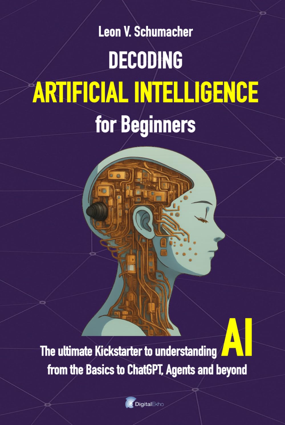 Decoding Artificial Intelligence for Beginners: The ultimate Kickstarter to understanding AI from the Basics to ChatGPT, Agents and beyond