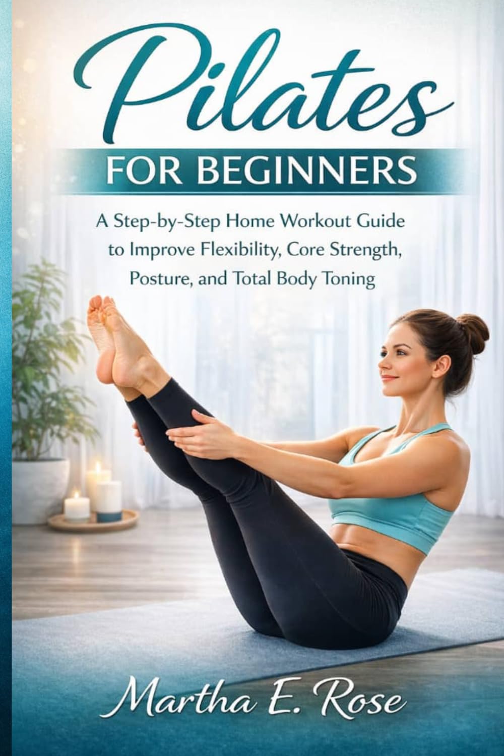 PILATES FOR BEGINNERS: A Step-by-Step Home Workout Guide to Improve Flexibility, Core Strength, Posture, and Total Body Toning