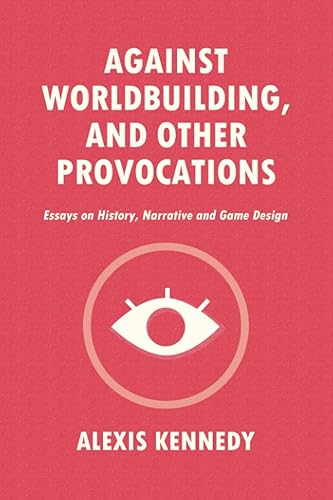 AGAINST WORLDBUILDING, AND OTHER PROVOCATIONS: Essays on History, Narrative, and Game Design