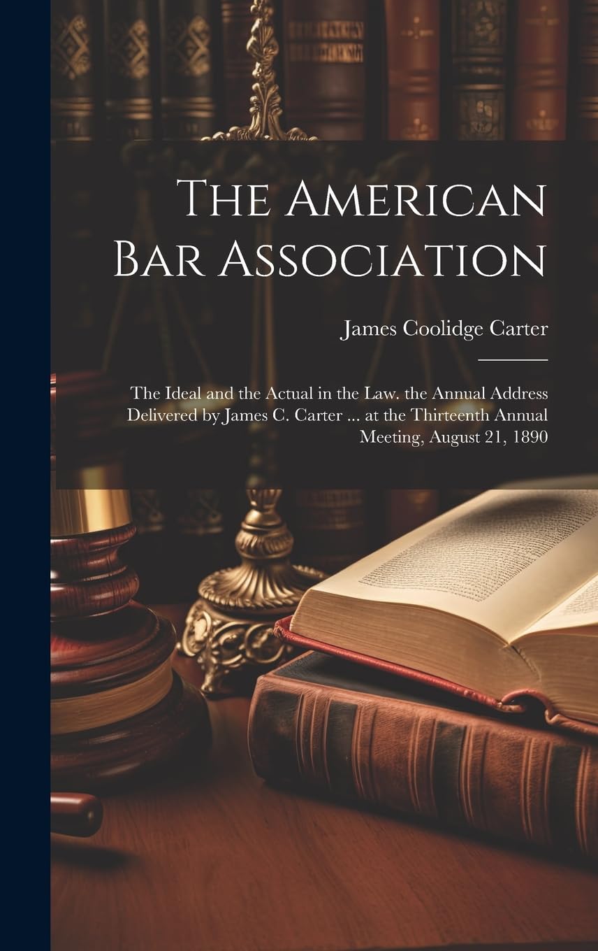 The American Bar Association: The Ideal and the Actual in the Law. the Annual Address Delivered by James C. Carter ... at the Thirteenth Annual Meeting, August 21, 1890