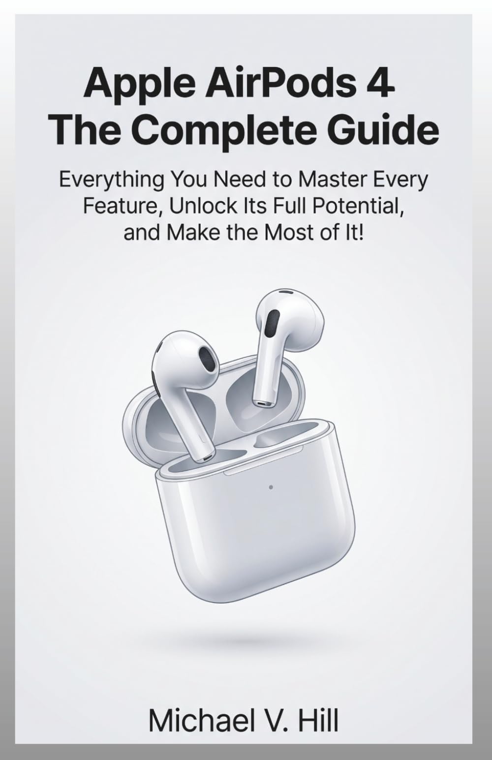 Apple Airpods 4 : The Complete Guide: Everything You Need to Master Every Feature, Unlock Its Full Potential, and Make the Most of It!