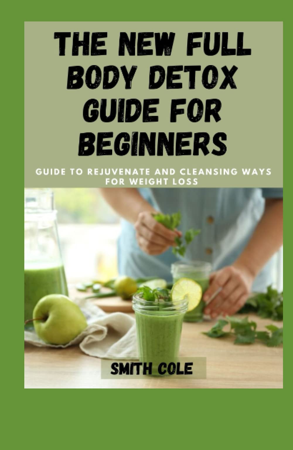 THE NEW FULL BODY DETOX GUIDE FOR BEGINNERS: Guide To Rejuvenate And Cleansing Ways For Weight Loss