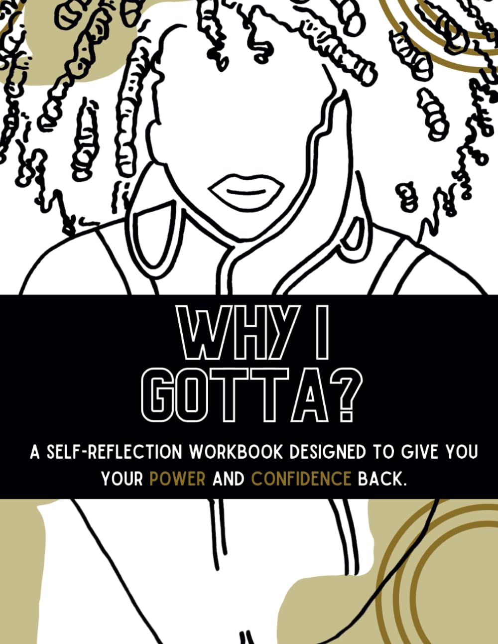 WHY I GOTTA?: A SELF-REFLECTION WORKBOOK DESIGNED TO GIVE YOU YOUR POWER AND CONFIDENCE BACK
