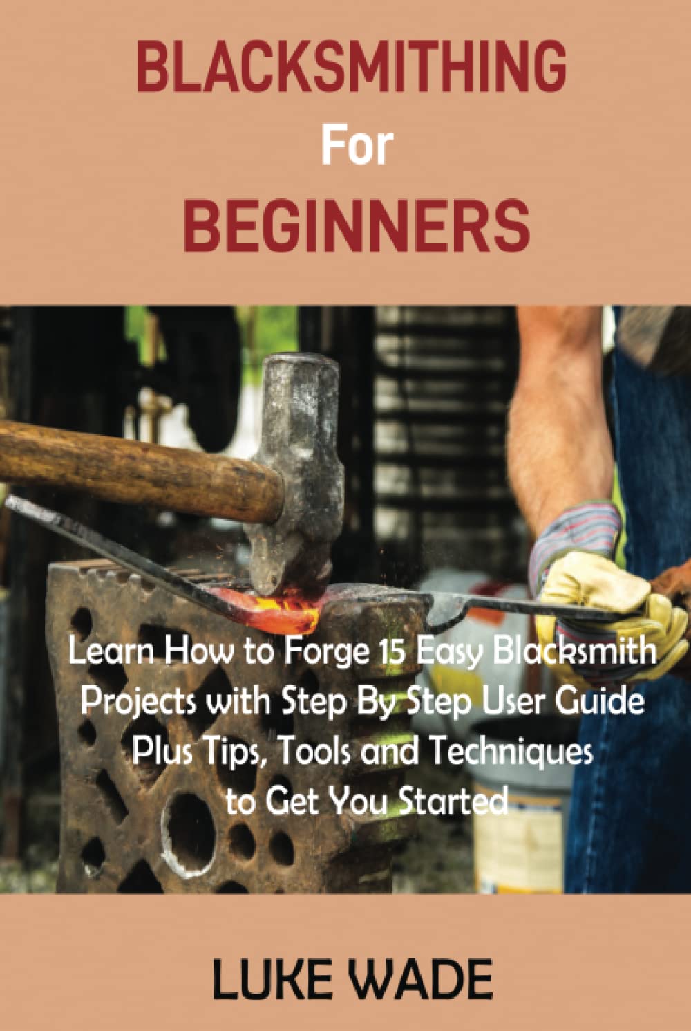 Blacksmithing for Beginners: Learn How to Forge 15 Easy Blacksmith Projects with Step By Step User Guide Plus Tips, Tools and Techniques to Get You Started