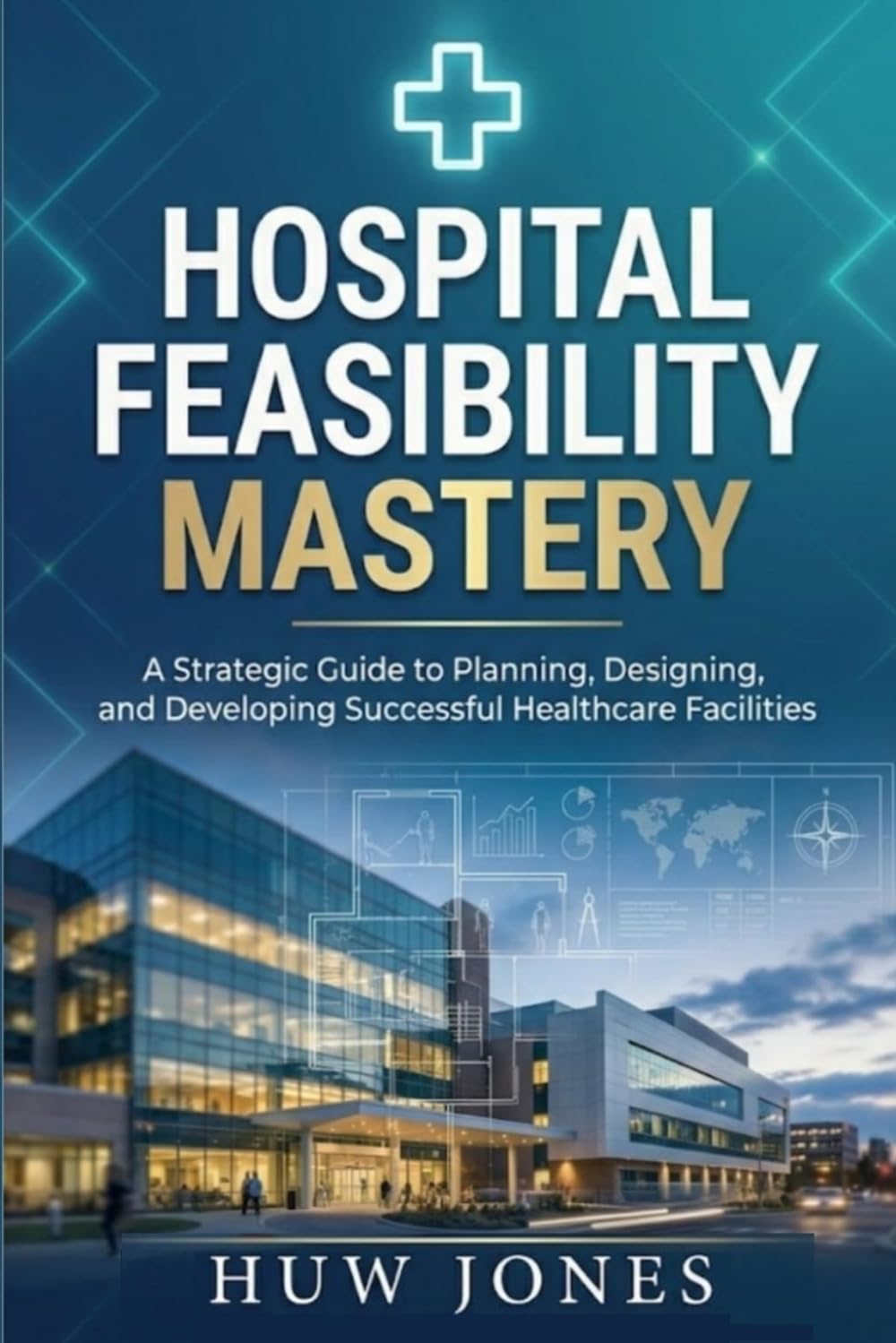Hospital Feasibility Mastery: The Complete Guide to Planning, Designing, and Launching a World-Class Healthcare Facility (Essential Healthcare Series)
