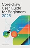 CorelDRAW User Guide for Beginners 2025: Learn, Design, and Create Like a Pro — No Experience Required