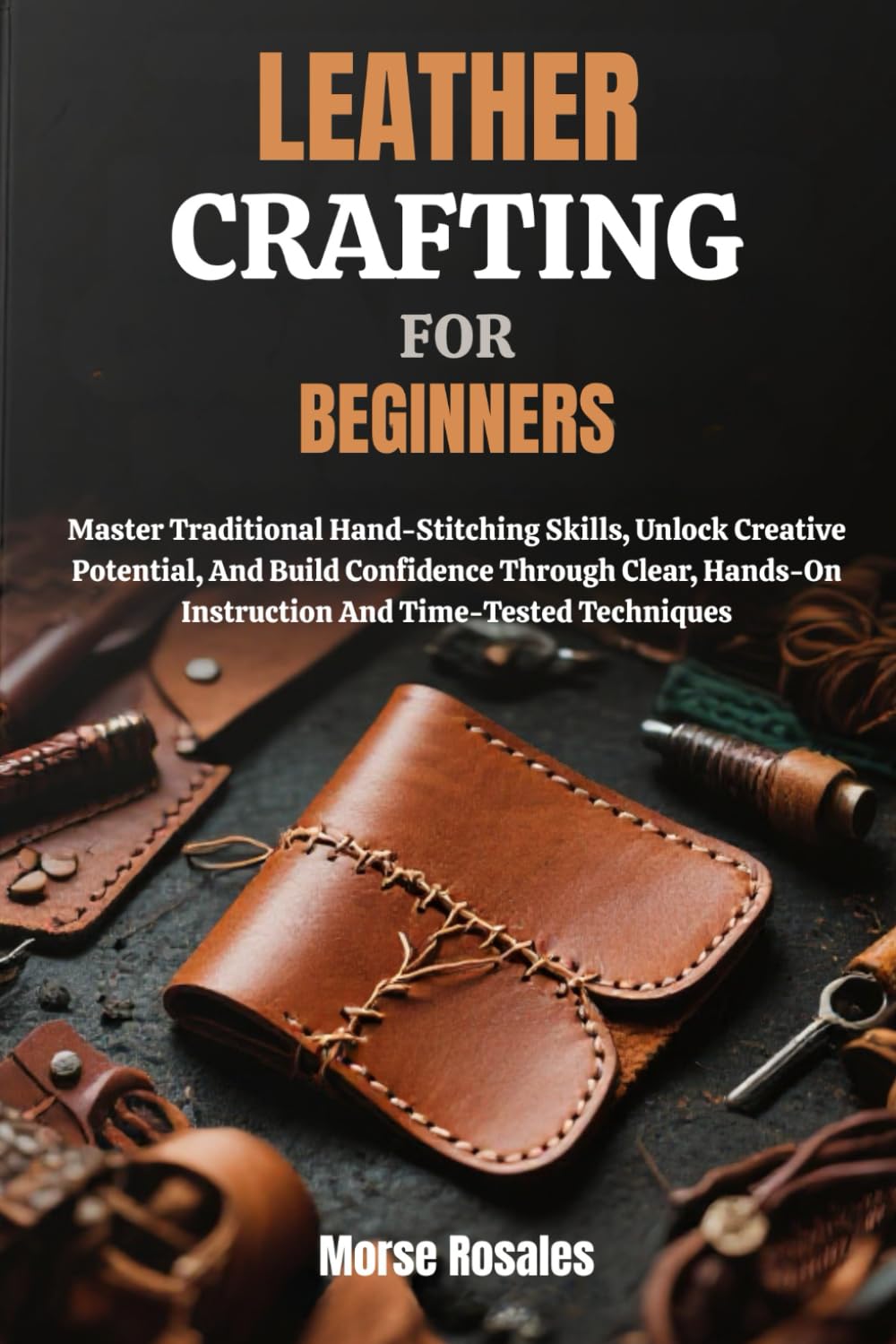 LEATHER CRAFTING FOR BEGINNERS: Master Traditional Hand-Stitching Skills, Unlock Creative Potential, And Build Confidence Through Clear, Hands-On Instruction And Time-Tested Techniques