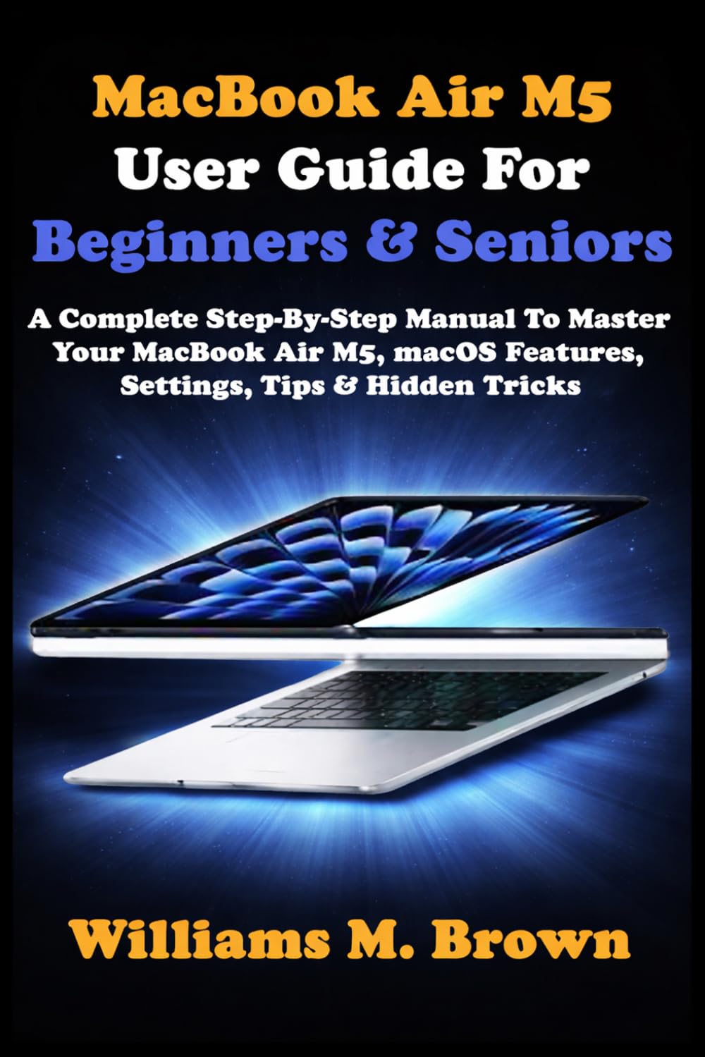 MacBook Air M5 User Guide For Beginners & Seniors: A Complete Step-By-Step Manual To Master Your MacBook Air M5, macOS Features, Settings, Tips & Hidden Tricks